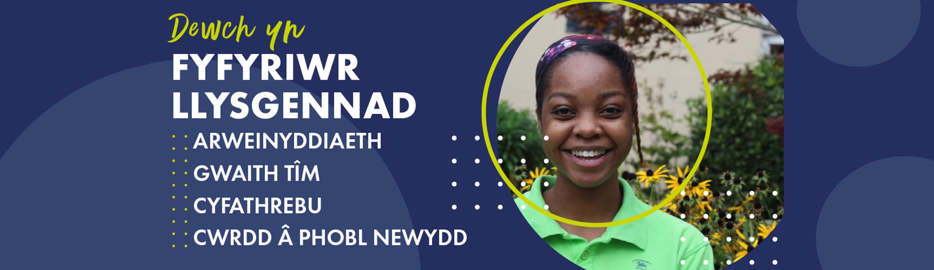 Student Ambassador Recruitment Banner with following text
Dewch yn Fyfyriwr Llysgennad
Arweinyddiaeth
Gwaith Tim
Cyfathrebu
Cwrdd a Phobl Newydd
